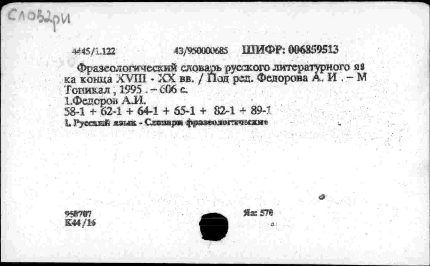 ﻿4445/1.122	43/950100685 ШИФР: 006839513
Фразеологический словарь русского литературного яз ка конца XVIII - XX вв. / Под ред. Федорова А. И . - М Гопикал, 1995 - - 606 с.
1.Федсров АЛ.
58-1 + 62-1 + 64-1 + 55-1 + 82-1 * 89-'
Ь РуесхиЛ язык - Схооара фразеолитчгошъ

ЯВ707
К44/14
Як 576